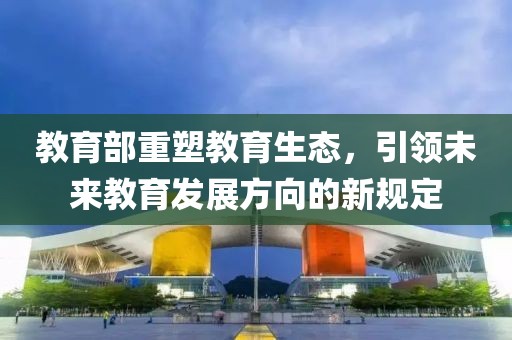 教育部重塑教育生态，引领未来教育发展方向的新规定