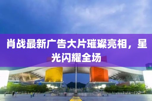 肖战最新广告大片璀璨亮相，星光闪耀全场