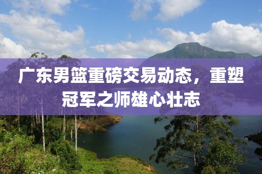 广东男篮重磅交易动态，重塑冠军之师雄心壮志