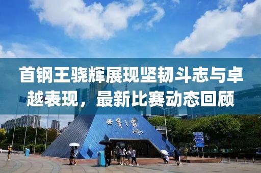 首钢王骁辉展现坚韧斗志与卓越表现，最新比赛动态回顾