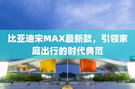 比亚迪宋MAX最新款，引领家庭出行的时代典范