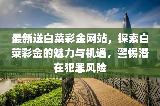 最新送白菜彩金网站，探索白菜彩金的魅力与机遇，警惕潜在犯罪风险