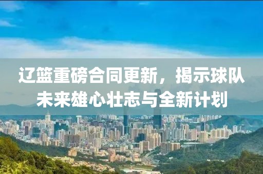 辽篮重磅合同更新，揭示球队未来雄心壮志与全新计划