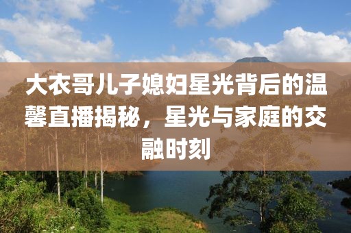 大衣哥儿子媳妇星光背后的温馨直播揭秘，星光与家庭的交融时刻