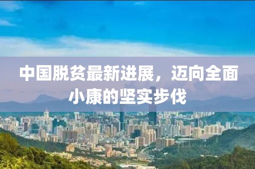 中国脱贫最新进展，迈向全面小康的坚实步伐