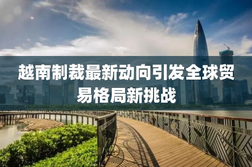 越南制裁最新动向引发全球贸易格局新挑战