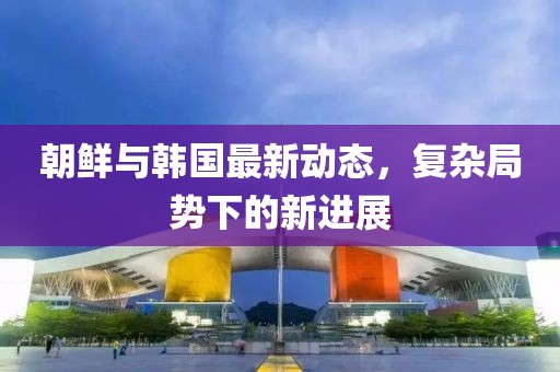 朝鲜与韩国最新动态，复杂局势下的新进展