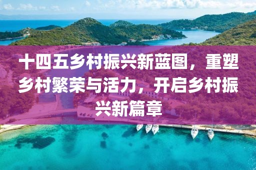 十四五乡村振兴新蓝图，重塑乡村繁荣与活力，开启乡村振兴新篇章