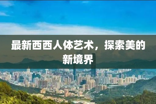 最新西西人体艺术，探索美的新境界