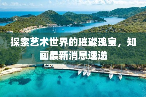 探索艺术世界的璀璨瑰宝，知画最新消息速递