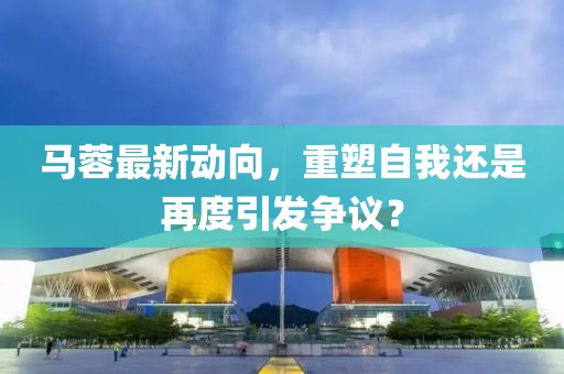 马蓉最新动向，重塑自我还是再度引发争议？