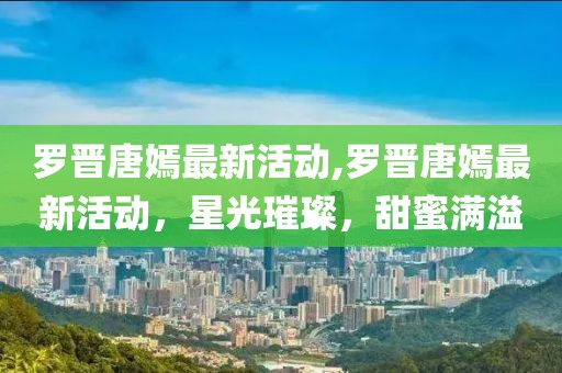 罗晋唐嫣最新活动,罗晋唐嫣最新活动，星光璀璨，甜蜜满溢