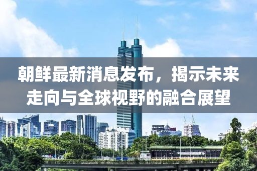 朝鲜最新消息发布，揭示未来走向与全球视野的融合展望