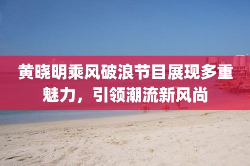黄晓明乘风破浪节目展现多重魅力，引领潮流新风尚