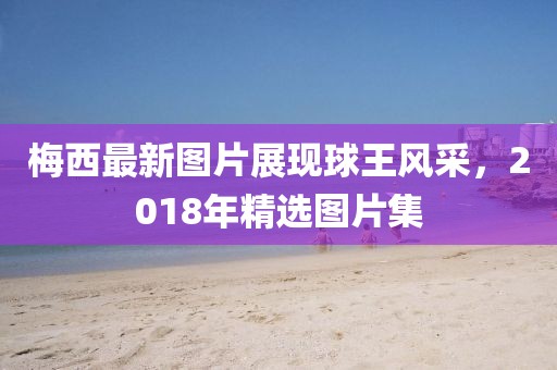 梅西最新图片展现球王风采，2018年精选图片集