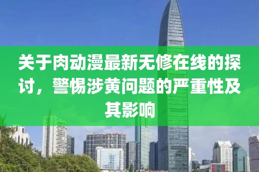 关于肉动漫最新无修在线的探讨，警惕涉黄问题的严重性及其影响
