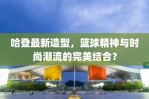 哈登最新造型，篮球精神与时尚潮流的完美结合？
