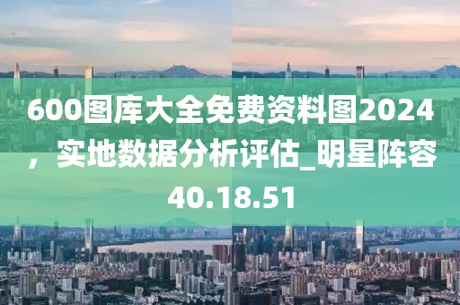 600图库大全免费资料图2024，实地数据分析评估_明星阵容40.18.51