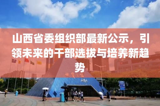 山西省委组织部最新公示，引领未来的干部选拔与培养新趋势