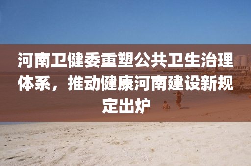 河南卫健委重塑公共卫生治理体系，推动健康河南建设新规定出炉