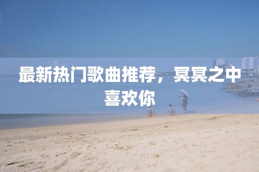 最新热门歌曲推荐，冥冥之中喜欢你