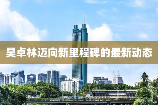 昊卓林迈向新里程碑的最新动态
