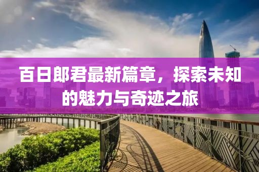 百日郎君最新篇章，探索未知的魅力与奇迹之旅