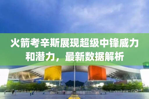 火箭考辛斯展现超级中锋威力和潜力，最新数据解析