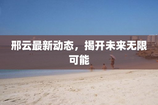 邢云最新动态，揭开未来无限可能
