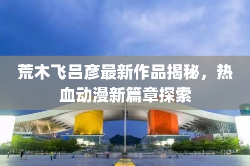 荒木飞吕彦最新作品揭秘，热血动漫新篇章探索