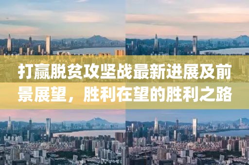 打赢脱贫攻坚战最新进展及前景展望，胜利在望的胜利之路