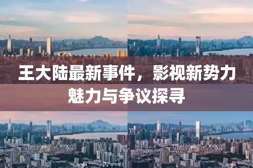 王大陆最新事件，影视新势力魅力与争议探寻