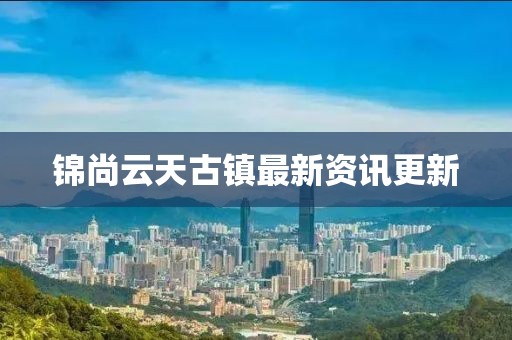 锦尚云天古镇最新资讯更新