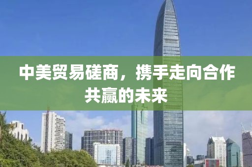 中美贸易磋商，携手走向合作共赢的未来
