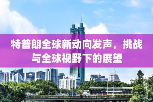 特普朗全球新动向发声，挑战与全球视野下的展望