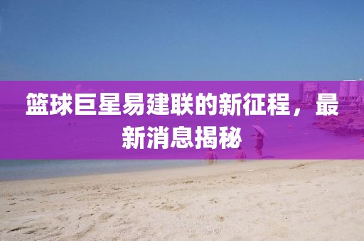 篮球巨星易建联的新征程，最新消息揭秘
