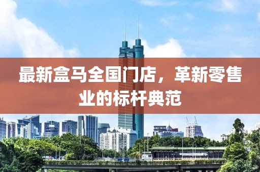 最新盒马全国门店，革新零售业的标杆典范