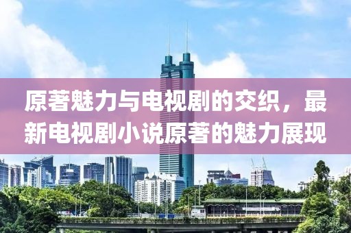 原著魅力与电视剧的交织，最新电视剧小说原著的魅力展现