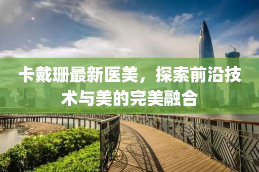 卡戴珊最新医美，探索前沿技术与美的完美融合