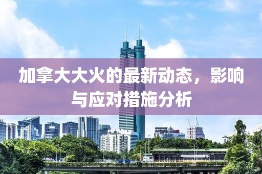 加拿大大火的最新动态，影响与应对措施分析