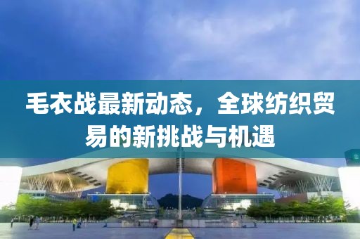 毛衣战最新动态，全球纺织贸易的新挑战与机遇