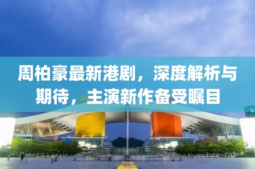 周柏豪最新港剧，深度解析与期待，主演新作备受瞩目