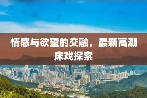 情感与欲望的交融，最新高潮床戏探索