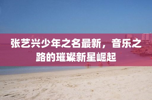 张艺兴少年之名最新，音乐之路的璀璨新星崛起