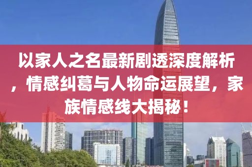 以家人之名最新剧透深度解析，情感纠葛与人物命运展望，家族情感线大揭秘！