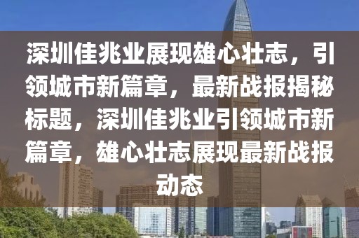 深圳佳兆业展现雄心壮志，引领城市新篇章，最新战报揭秘标题，深圳佳兆业引领城市新篇章，雄心壮志展现最新战报动态