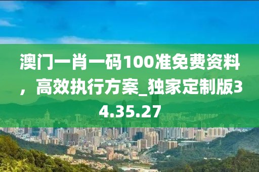 澳门一肖一码100准免费资料，高效执行方案_独家定制版34.35.27