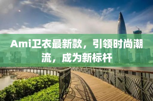 Ami卫衣最新款，引领时尚潮流，成为新标杆