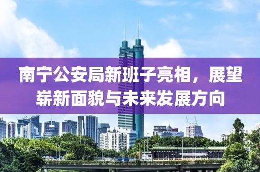 南宁公安局新班子亮相，展望崭新面貌与未来发展方向