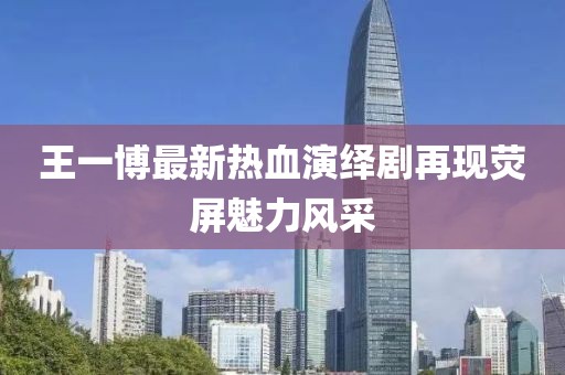 王一博最新热血演绎剧再现荧屏魅力风采